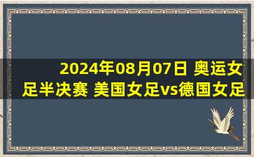 2024年08月07日 奥运女足半决赛 美国女足vs德国女足 全场录像